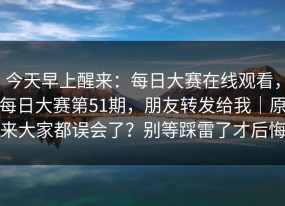 今天早上醒来：每日大赛在线观看，每日大赛第51期，朋友转发给我｜原来大家都误会了？别等踩雷了才后悔
