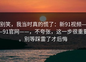别笑，我当时真的慌了：新91视频——91官网——，不夸张，这一步很重要。别等踩雷了才后悔