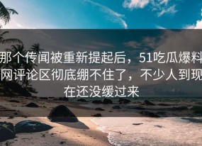 那个传闻被重新提起后，51吃瓜爆料网评论区彻底绷不住了，不少人到现在还没缓过来