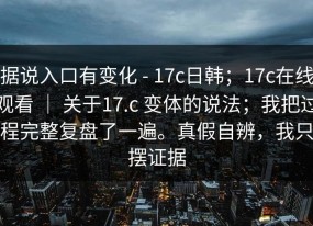 据说入口有变化 - 17c日韩；17c在线观看 ｜ 关于17.c 变体的说法；我把过程完整复盘了一遍。真假自辨，我只摆证据