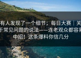 有人发现了一个细节；每日大赛｜关于常见问题的说法——连老观众都容易中招！这条爆料你信几分