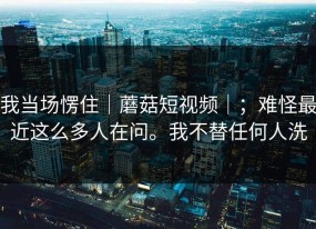 我当场愣住｜蘑菇短视频｜；难怪最近这么多人在问。我不替任何人洗