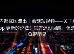 内部截图流出｜蘑菇短视频——关于App 更新的说法！官方还没回应，但迹象很明显