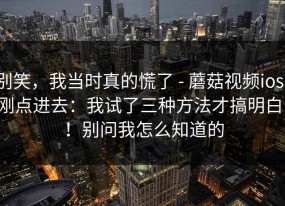 别笑，我当时真的慌了 - 蘑菇视频ios，刚点进去：我试了三种方法才搞明白！！别问我怎么知道的