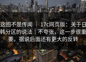 这回不是传闻 ｜ 17c网页版：关于日韩分区的说法｜不夸张，这一步很重要。据说后面还有更大的反转