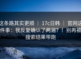 这条路其实更顺 ｜ 17c日韩 ｜ 官网这件事：我反复确认了两遍？！别再被搜索结果带跑
