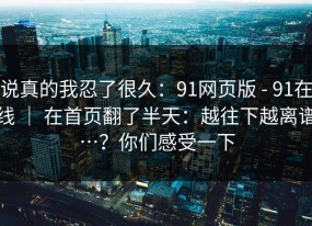 说真的我忍了很久：91网页版 - 91在线 ｜ 在首页翻了半天：越往下越离谱…？你们感受一下