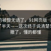我真的被整无语了，91网页版 ｜ 在首页翻了半天——这次终于说清楚！我先撤了，懂的都懂