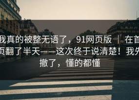 我真的被整无语了，91网页版 ｜ 在首页翻了半天——这次终于说清楚！我先撤了，懂的都懂