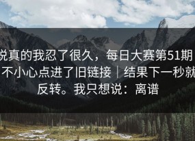 说真的我忍了很久，每日大赛第51期 - 不小心点进了旧链接｜结果下一秒就反转。我只想说：离谱
