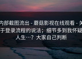 内部截图流出 - 蘑菇影视在线观看 - 关于登录流程的说法；细节多到我怀疑人生…？大家自己判断