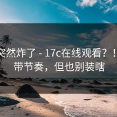 群里突然炸了 - 17c在线观看？！别被带节奏，但也别装瞎