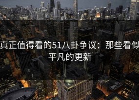 真正值得看的51八卦争议：那些看似平凡的更新