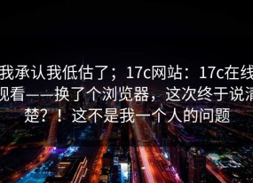 我承认我低估了；17c网站：17c在线观看——换了个浏览器，这次终于说清楚？！这不是我一个人的问题