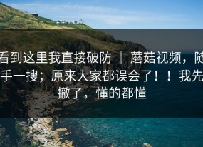看到这里我直接破防 ｜ 蘑菇视频，随手一搜；原来大家都误会了！！我先撤了，懂的都懂