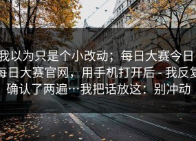 我以为只是个小改动；每日大赛今日；每日大赛官网，用手机打开后 - 我反复确认了两遍…我把话放这：别冲动