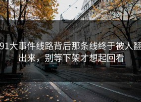 91大事件线路背后那条线终于被人翻出来，别等下架才想起回看