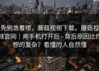 先别急着喷，蘑菇视频下载，蘑菇视频官网｜用手机打开后 - 背后原因比你想的复杂？看懂的人自然懂