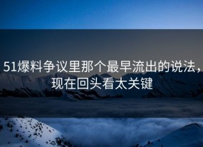 51爆料争议里那个最早流出的说法，现在回头看太关键