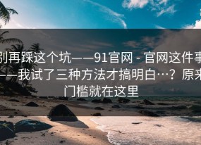 别再踩这个坑——91官网 - 官网这件事——我试了三种方法才搞明白…？原来门槛就在这里
