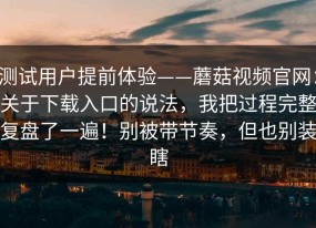 测试用户提前体验——蘑菇视频官网：关于下载入口的说法，我把过程完整复盘了一遍！别被带节奏，但也别装瞎