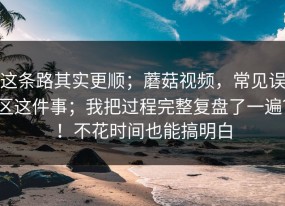 这条路其实更顺；蘑菇视频，常见误区这件事；我把过程完整复盘了一遍？！不花时间也能搞明白
