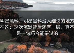 明星黑料：明星黑料没人细说的地方在这：这次沉默背后还有一层，真不是一句巧合能带过的