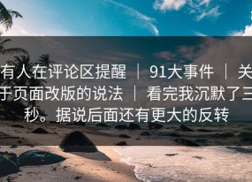 有人在评论区提醒 ｜ 91大事件 ｜ 关于页面改版的说法 ｜ 看完我沉默了三秒。据说后面还有更大的反转