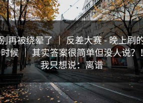 别再被绕晕了 ｜ 反差大赛 - 晚上刷的时候 ｜ 其实答案很简单但没人说？！我只想说：离谱