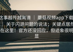 这事越传越离谱 ｜ 蘑菇视频app下载 ｜ 关于闪退问题的说法；关键点居然在这里！官方还没回应，但迹象很明显