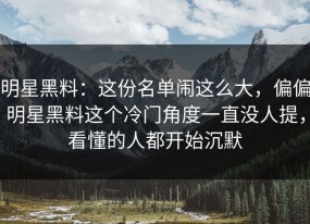明星黑料：这份名单闹这么大，偏偏明星黑料这个冷门角度一直没人提，看懂的人都开始沉默