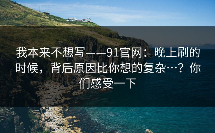 我本来不想写——91官网：晚上刷的时候，背后原因比你想的复杂…？你们感受一下