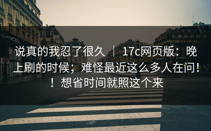 说真的我忍了很久 | 17c网页版:晚上刷的时候;难怪最近这么多人在问!!想省时间就照这个来 说真的我忍了很久 | 17c网页版:晚上刷的时候;难怪最近这么多人在问!!想省时间就照这个来
