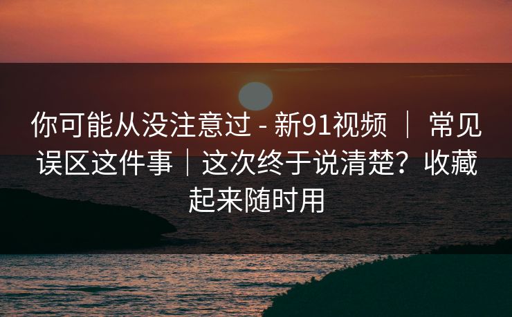 你可能从没注意过 - 新91视频 ｜ 常见误区这件事｜这次终于说清楚？收藏起来随时用