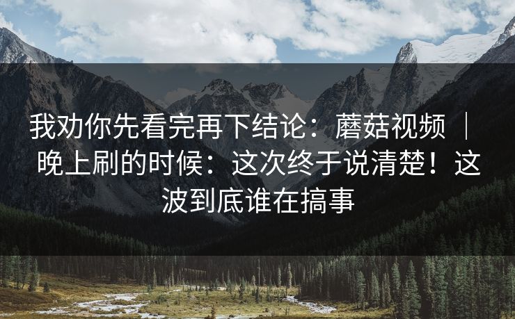 我劝你先看完再下结论：蘑菇视频 ｜ 晚上刷的时候：这次终于说清楚！这波到底谁在搞事
