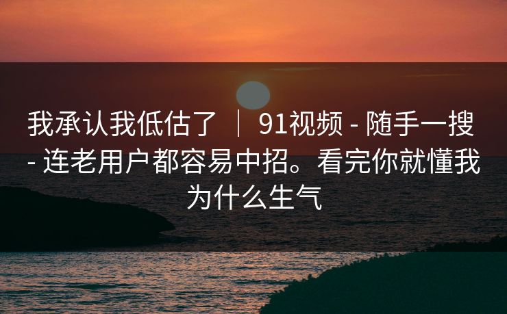 我承认我低估了 ｜ 91视频 - 随手一搜 - 连老用户都容易中招。看完你就懂我为什么生气