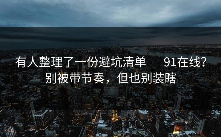 有人整理了一份避坑清单 ｜ 91在线？别被带节奏，但也别装瞎