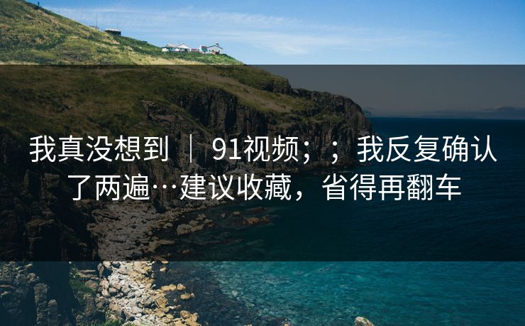 我真没想到 ｜ 91视频；；我反复确认了两遍…建议收藏，省得再翻车
