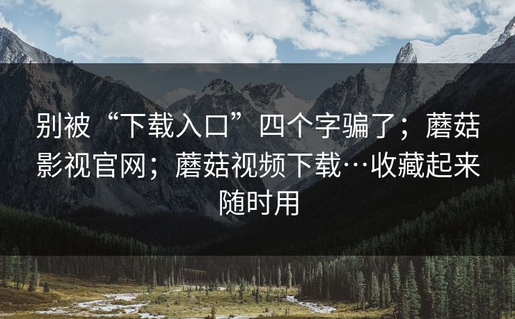 别被“下载入口”四个字骗了；蘑菇影视官网；蘑菇视频下载…收藏起来随时用