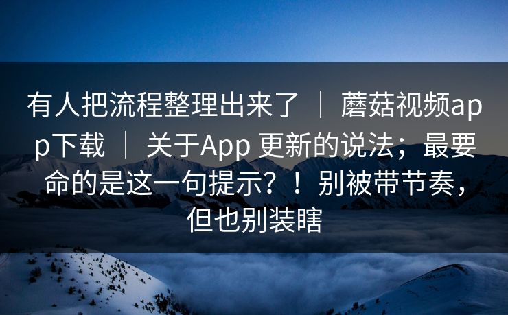 有人把流程整理出来了 ｜ 蘑菇视频app下载 ｜ 关于App 更新的说法；最要命的是这一句提示？！别被带节奏，但也别装瞎