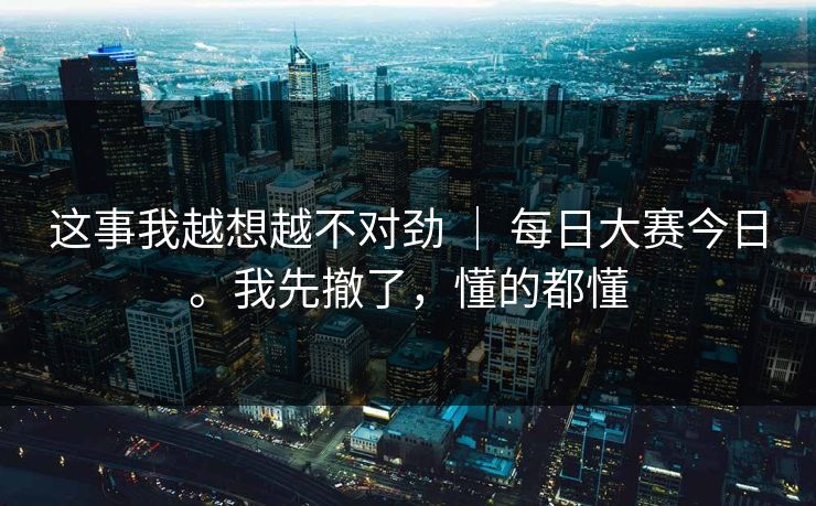 这事我越想越不对劲 ｜ 每日大赛今日。我先撤了，懂的都懂