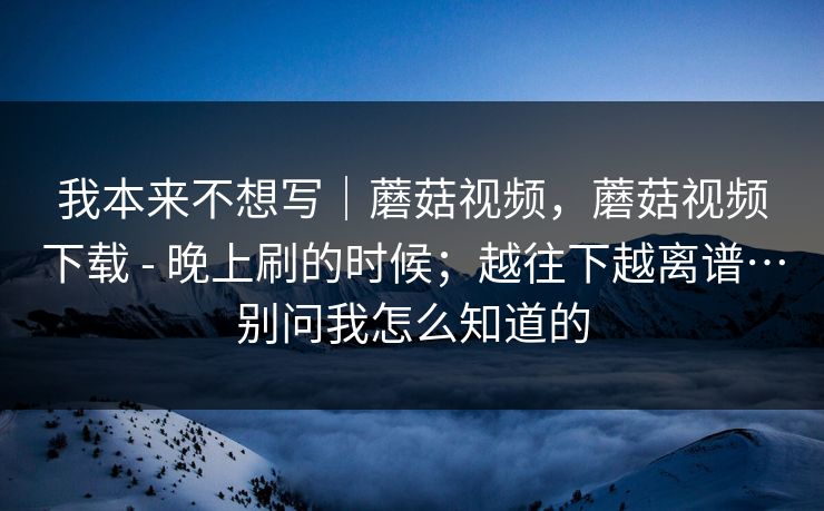 我本来不想写|蘑菇视频,蘑菇视频下载 - 晚上刷的时候;越往下越离谱…别问我怎么知道的 我本来不想写|蘑菇视频,蘑菇视频下载 - 晚上刷的时候;越往下越离谱…别问我怎么知道的
