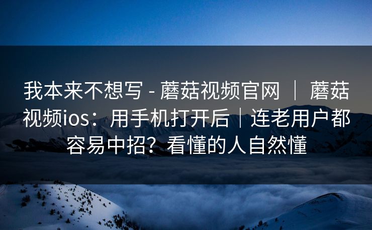 我本来不想写 - 蘑菇视频官网 ｜ 蘑菇视频ios：用手机打开后｜连老用户都容易中招？看懂的人自然懂