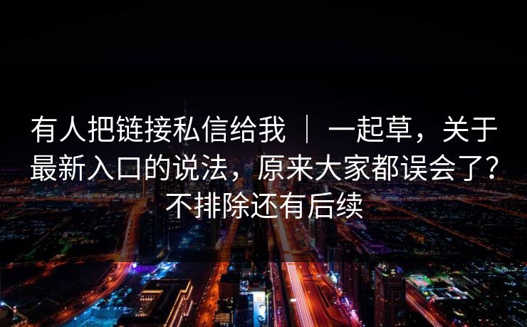 有人把链接私信给我 ｜ 一起草，关于最新入口的说法，原来大家都误会了？不排除还有后续
