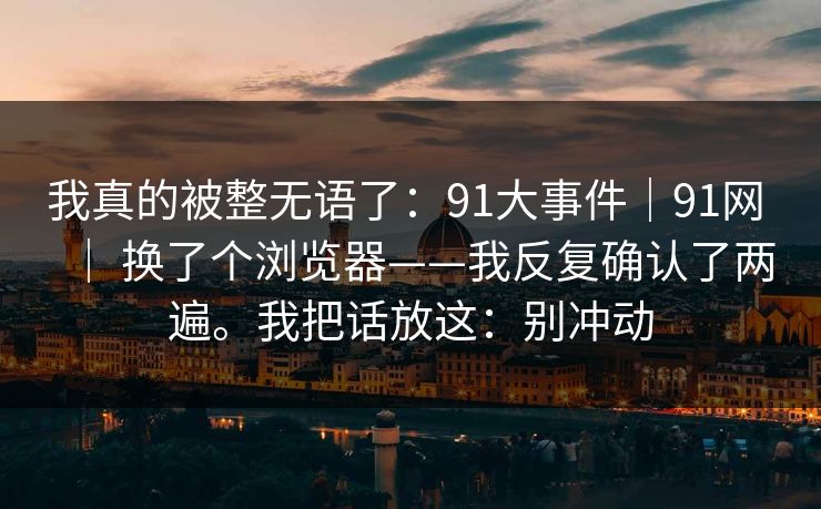 我真的被整无语了：91大事件｜91网 ｜ 换了个浏览器——我反复确认了两遍。我把话放这：别冲动