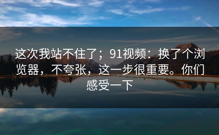 这次我站不住了；91视频：换了个浏览器，不夸张，这一步很重要。你们感受一下