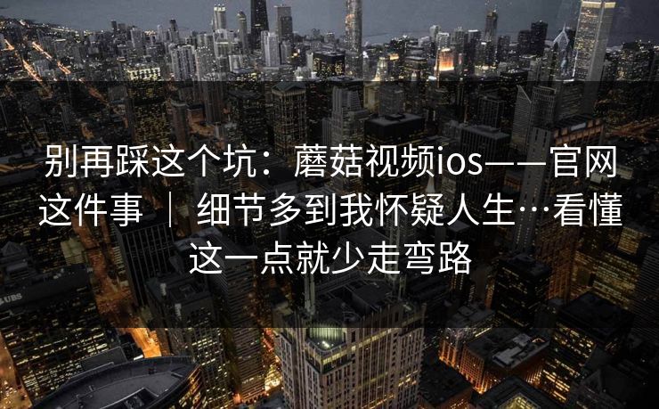 别再踩这个坑:蘑菇视频ios——官网这件事 | 细节多到我怀疑人生…看懂这一点就少走弯路 别再踩这个坑:蘑菇视频ios——官网这件事 | 细节多到我怀疑人生…看懂这一点就少走弯路