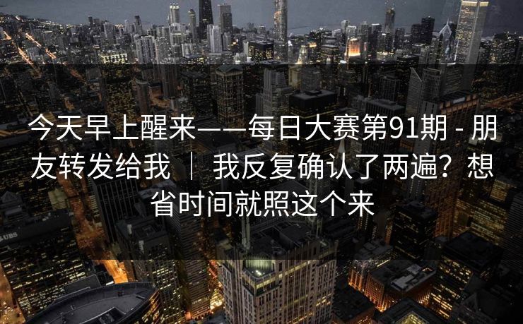 今天早上醒来——每日大赛第91期 - 朋友转发给我 ｜ 我反复确认了两遍？想省时间就照这个来
