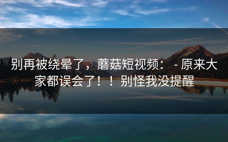 别再被绕晕了，蘑菇短视频： - 原来大家都误会了！！别怪我没提醒