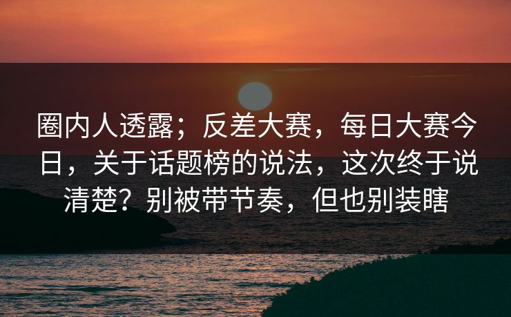 圈内人透露；反差大赛，每日大赛今日，关于话题榜的说法，这次终于说清楚？别被带节奏，但也别装瞎